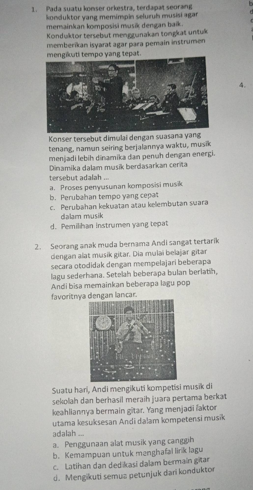 Pada suatu konser orkestra, terdapat seorang
b
konduktor yang memimpin seluruh musisi agar
memainkan komposisi musik dengan baik.
Konduktor tersebut menggunakan tongkat untuk
memberikan isyarat agar para pemain instrumen
mengikuti tempo yang tepat.
4.
Konser tersebut dimulai dengan suasana yang
tenang, namun seiring berjalannya waktu, musik
menjadi lebih dinamika dan penuh dengan energi.
Dinamika dalam musik berdasarkan cerita
tersebut adalah ...
a. Proses penyusunan komposisi musik
b. Perubahan tempo yang cepat
c. Perubahan kekuatan atau kelembutan suara
dalam musik
d. Pemilihan instrumen yang tepat
2. Seorang anak muda bernama Andi sangat tertarik
dengan alat musik gitar. Dia mulai belajar gitar
secara otodidak dengan mempelajari beberapa
lagu sederhana. Setelah beberapa bulan berlatih,
Andi bisa memainkan beberapa lagu pop
favoritnya dengan lancar.
Suatu hari, Andi mengikuti kompetisi musik di
sekolah dan berhasil meraih juara pertama berkat
keahliannya bermain gitar. Yang menjadi faktor
utama kesuksesan Andi da!am kompetensi musik
adalah ...
a. Penggunaan alat musik yang canggih
b. Kemampuan untuk menghafal lirik lagu
c. Latihan dan dedikasi dalam bermain gitar
d. Mengikuti semua petunjuk dari konduktor