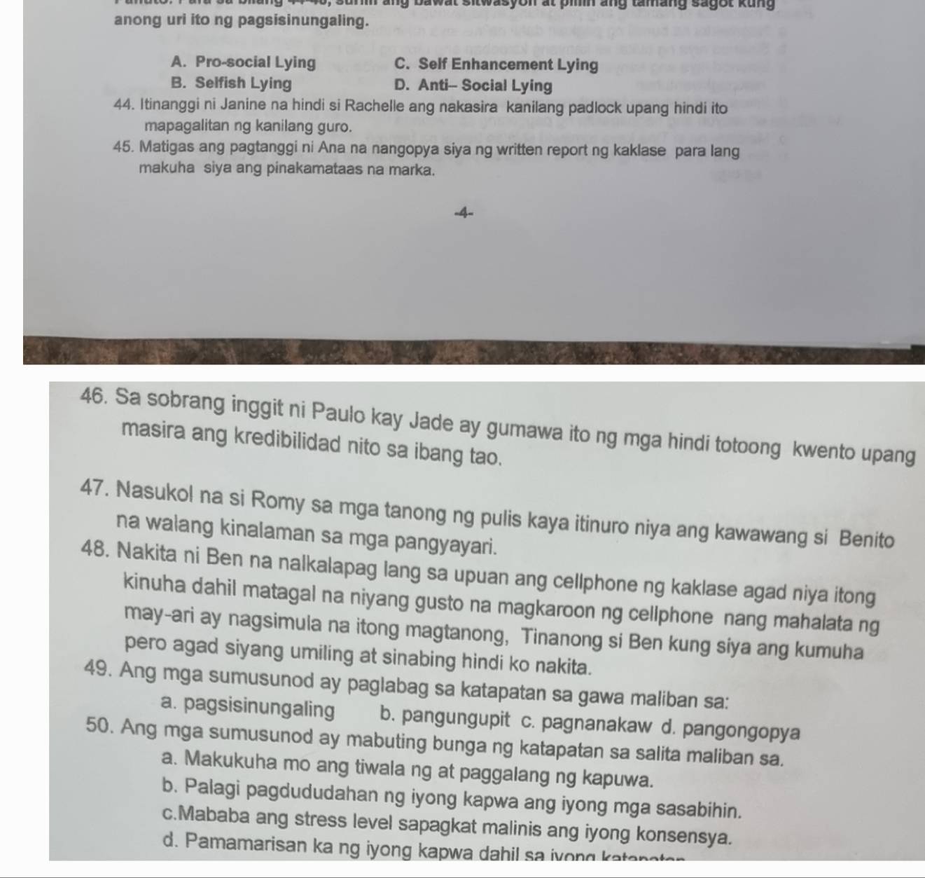 ang bawat sitwasyon at pinin ang tamang sagot kung
anong uri ito ng pagsisinungaling.
A. Pro-social Lying C. Self Enhancement Lying
B. Selfish Lying D. Anti- Social Lying
44. Itinanggi ni Janine na hindi si Rachelle ang nakasira kanilang padlock upang hindi ito
mapagalitan ng kanilang guro.
45. Matigas ang pagtanggi ni Ana na nangopya siya ng written report ng kaklase para lang
makuha siya ang pinakamataas na marka.
46. Sa sobrang inggit ni Paulo kay Jade ay gumawa ito ng mga hindi totoong kwento upang
masira ang kredibilidad nito sa ibang tao.
47. Nasukol na si Romy sa mga tanong ng pulis kaya itinuro niya ang kawawang si Benito
na walang kinalaman sa mga pangyayari.
48. Nakita ni Ben na nalkalapag lang sa upuan ang cellphone ng kaklase agad niya itong
kinuha dahil matagal na niyang gusto na magkaroon ng cellphone nang mahalata ng
may-ari ay nagsimula na itong magtanong, Tinanong si Ben kung siya ang kumuha
pero agad siyang umiling at sinabing hindi ko nakita.
49. Ang mga sumusunod ay paglabag sa katapatan sa gawa maliban sa:
a. pagsisinungaling b. pangungupit c. pagnanakaw d. pangongopya
50. Ang mga sumusunod ay mabuting bunga ng katapatan sa salita maliban sa.
a. Makukuha mo ang tiwala ng at paggalang ng kapuwa.
b. Palagi pagdududahan ng iyong kapwa ang iyong mga sasabihin.
c.Mababa ang stress level sapagkat malinis ang iyong konsensya.
d. Pamamarisan ka ng iyong kapwa dahil sa ivong kater