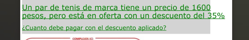 Un par de tenis de marca tiene un precio de 1600
pesos, pero está en oferta con un descuento del 35%
¿Cuanto debe pagar con el descuento aplicado? 
COMPLEJOS (C)