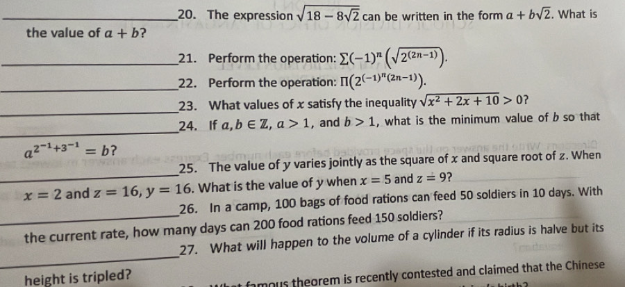 The expression sqrt(18-8sqrt 2) c an be written in the form a+bsqrt(2). What is 
the value of a+b ? 
_21. Perform the operation: sumlimits (-1)^n(sqrt(2^((2n-1)))). 
_22. Perform the operation: π (2^((-1)^n)(2n-1)). 
_ 
23. What values of x satisfy the inequality sqrt(x^2+2x+10)>0 ? 
_ 
24. If a,b∈ Z, a>1 ,and b>1 , what is the minimum value of b so that
a^(2^-1)+3^(-1)=b ? 
_ 
25. The value of y varies jointly as the square of x and square root of z. When
x=2 and z=16, y=16. What is the value of y when x=5 and z=9 ? 
_ 
26. In a camp, 100 bags of food rations can feed 50 soldiers in 10 days. With 
the current rate, how many days can 200 food rations feed 150 soldiers? 
_ 
27. What will happen to the volume of a cylinder if its radius is halve but its 
height is tripled? 
famous theorem is recently contested and claimed that the Chinese