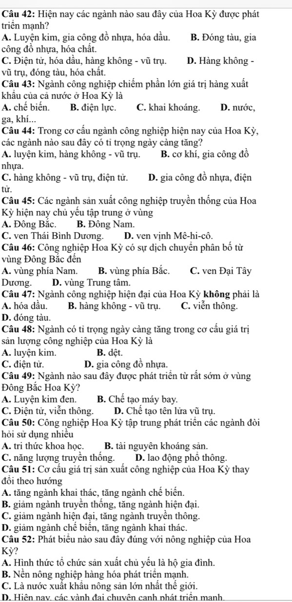 Hiện nay các ngành nào sau đây của Hoa Kỳ được phát
triển mạnh?
A. Luyện kim, gia công đồ nhựa, hóa dầu. B. Đóng tàu, gia
công đồ nhựa, hóa chất.
C. Điện tử, hóa dầu, hàng không - vũ trụ. D. Hàng không -
vũ trụ, đóng tàu, hóa chất.
Câu 43: Ngành công nghiệp chiếm phần lớn giá trị hàng xuất
khẩu của cả nước ở Hoa Kỳ là
A. chế biến. B. điện lực. C. khai khoáng. D. nước,
ga, khí...
Câu 44: Trong cơ cấu ngành công nghiệp hiện nay của Hoa Kỳ,
các ngành nào sau đây có tỉ trọng ngày càng tăng?
A. luyện kim, hàng không - vũ trụ. B. cơ khí, gia công đồ
nhựa.
C. hàng không - vũ trụ, điện tử. D. gia công đồ nhựa, điện
tử.
Câu 45: Các ngành sản xuất công nghiệp truyền thống của Hoa
Kỳ hiện nay chủ yểu tập trung ở vùng
A. Đông Bắc. B. Đông Nam.
C. ven Thái Bình Dương. D. ven vịnh Mê-hi-cô.
Câu 46: Công nghiệp Hoa Kỳ có sự dịch chuyển phân bố từ
vùng Đông Bắc đến
A. vùng phía Nam. B. vùng phía Bắc. C. ven Đại Tây
Dương. D. vùng Trung tâm.
Câu 47: Ngành công nghiệp hiện đại của Hoa Kỳ không phải là
A. hóa dầu. B. hàng không - vũ trụ. C. viễn thông.
D. đóng tàu.
Câu 48: Ngành có tỉ trọng ngày cảng tăng trong cơ cấu giá trị
sản lượng công nghiệp của Hoa Kỳ là
A. luyện kim. B. dệt.
C. điện tử. D. gia công đồ nhựa.
Câu 49: Ngành nào sau đây được phát triển từ rất sớm ở vùng
Đông Bắc Hoa Kỳ?
A. Luyện kim đen. B. Chế tạo máy bay.
C. Điện tử, viễn thông. D. Chế tạo tên lửa vũ trụ.
Câu 50: Công nghiệp Hoa Kỳ tập trung phát triển các ngành đòi
hỏi sử dụng nhiều
A. tri thức khoa học. B. tài nguyên khoáng sản.
C. năng lượng truyền thống. D. lao động phố thông.
Câu 51: Cơ cầu giá trị sản xuất công nghiệp của Hoa Kỳ thay
đổi theo hướng
A. tăng ngành khai thác, tăng ngành chế biến.
B. giảm ngành truyền thống, tăng ngành hiện đại.
C. giảm ngành hiện đại, tăng ngành truyền thông.
D. giảm ngành chế biến, tăng ngành khai thác.
Câu 52: Phát biêu nào sau đây đúng với nông nghiệp của Hoa
Kỳ?
A. Hình thức tổ chức sản xuất chủ yếu là hộ gia đình.
B. Nền nông nghiệp hàng hóa phát triển mạnh.
C. Là nước xuất khẩu nông sản lớn nhất thể giới.
D. Hiện nav. các vành đai chuvên canh phát triển manh