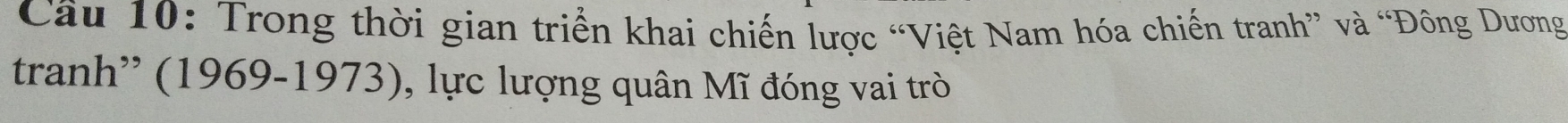 Cầu 10: Trong thời gian triển khai chiến lược “Việt Nam hóa chiến tranh” và “Đông Dương 
tranh'' (1969-1973), lực lượng quân Mĩ đóng vai trò