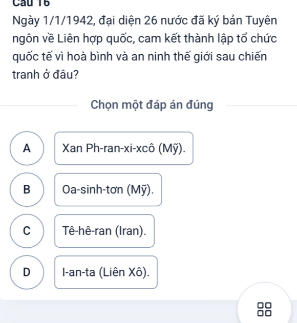 Ngày 1/1/1942, đại diện 26 nước đã ký bản Tuyên
ngôn về Liên hợp quốc, cam kết thành lập tổ chức
quốc tế vì hoà bình và an ninh thế giới sau chiến
tranh ở đâu?
Chọn một đáp án đúng
A Xan Ph-ran-xi-xcô (Mỹ).
B Oa-sinh-tơn (Mỹ).
C Tê-hê-ran (Iran).
D I-an-ta (Liên Xô).