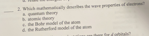 Which mathematically describes the wave properties of electrons?
_
a. quantum theory
b. atomic theory
c. the Bohr model of the atom
d. the Rutherford model of the atom
there or d orbitals?