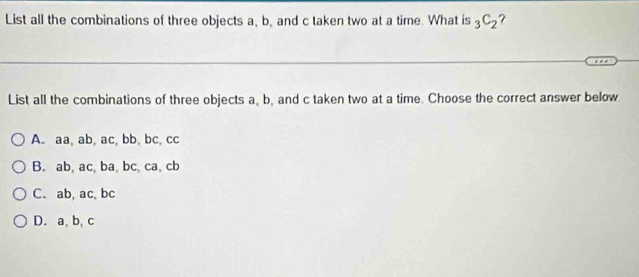 List all the combinations of three objects a, b, and c taken two at a time. What is _3C_2 ?
List all the combinations of three objects a, b, and c taken two at a time. Choose the correct answer below
A. aa, ab, ac, bb, bc, cc
B. ab, ac, ba, bc, ca, cb
C. ab, ac, bc
D. a, b, c