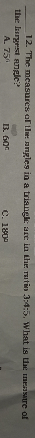 The measures of the angles in a triangle are in the ratio 3:4:5. What is the measure of
the largest angle?
A. 75° B. 60° C. 180°
