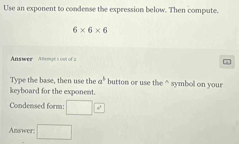 Use an exponent to condense the expression below. Then compute.
6* 6* 6
Answer Attempt 1 out of 2 8298 
Type the base, then use the a^b button or use the^(symbol on your 
keyboard for the exponent. 
Condensed form: □ a^b)
Answer: □