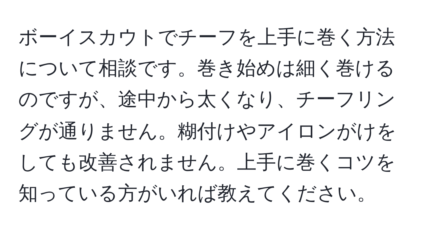 ボーイスカウトでチーフを上手に巻く方法について相談です。巻き始めは細く巻けるのですが、途中から太くなり、チーフリングが通りません。糊付けやアイロンがけをしても改善されません。上手に巻くコツを知っている方がいれば教えてください。