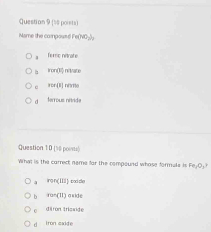 Name the compound Fe(NO_2)_2
a ferric nitrate
b iron(11) nitrate
。 iron(ii) nitrite
d ferrous nitride
Question 10 (10 points)
What is the correct name for the compound whose formula is Fe_2O_3 ?
a Iron(III) oxide
b iron(II) oxide
c diiron trioxide
d iron oxide