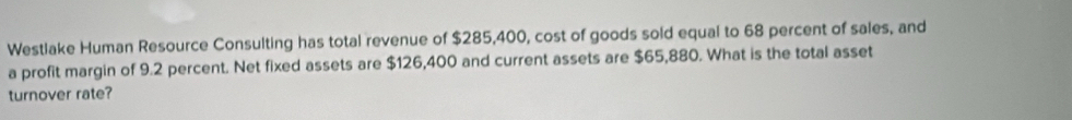 Westlake Human Resource Consulting has total revenue of $285,400, cost of goods sold equal to 68 percent of sales, and 
a profit margin of 9.2 percent. Net fixed assets are $126,400 and current assets are $65,880. What is the total asset 
turnover rate?