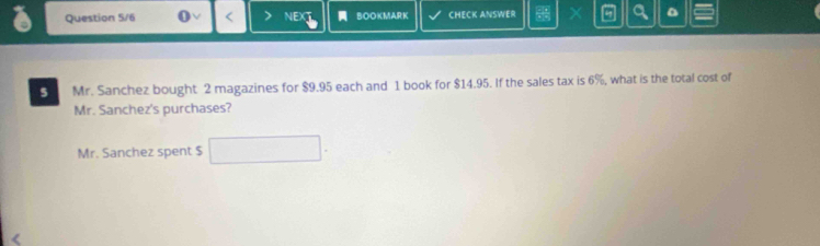 Question 5/6 NEX BOOKMARK CHECK ANSWER X 4 a 
5 Mr. Sanchez bought 2 magazines for $9.95 each and 1 book for $14.95. If the sales tax is 6%, what is the total cost of 
Mr. Sanchez's purchases? 
Mr. Sanchez spent $ □.