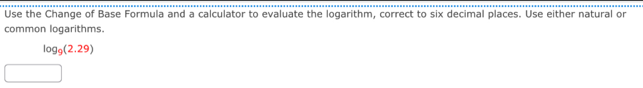 Use the Change of Base Formula and a calculator to evaluate the logarithm, correct to six decimal places. Use either natural or 
common logarithms.
log _9(2.29)