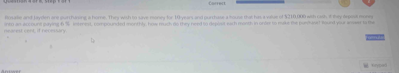 of 8, Step 1 of 1 Correct 
Rosalie and Jayden are purchasing a home. They wish to save money for 10 years and purchase a house that has a value of $210,000 with cash. If they deposit money 
into an account paying 6 % interest, compounded monthly, how much do they need to deposit each month in order to make the purchase? Round your answer to the 
nearest cent, if necessary. 
Formulas 
A n swe Keypad