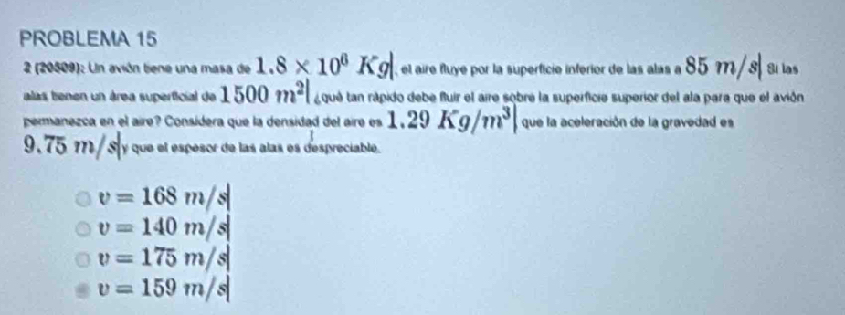 PROBLEMA 15
2 (20509): Un avión tiene una masa de 1.8* 10^6Kg el aire fluye por la superfície inferior de las alas a 85m/s| Si las
alas benen un área superficial de 1500m^2| a qué tan rápido debe fluir el aire sobre la superficie superior del ala para que el avión
permanezca en el aire? Consídera que la densidad del aire es 1.29Kg/m^3| que la aceleración de la gravedad es
9,75 m/ s y que el espesor de las alas es despreciable.
v=168m/s|
v=140m/s|
v=175m/s|
v=159m/s|