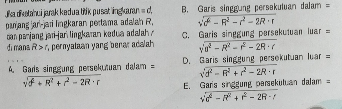 Jika diketahui jarak kedua titik pusat lingkaran =d, B. Garis singgung persekutuan dalam =
panjang jari-jari lingkaran pertama adalah R,
sqrt(d^2-R^2-r^2-2R· r)
dan panjang jari-jari lingkaran kedua adalah r C. Garis singgung persekutuan luar =
di mana R>r , pernyataan yang benar adalah
sqrt(d^2-R^2-r^2-2R· r)
A. Garis singgung persekutuan dalam = D. Garis singgung persekutuan luar =
sqrt(d^2-R^2+r^2-2R· r)
sqrt(d^2+R^2+r^2-2R· r)
E. Garis singgung persekutuan dalam =
sqrt(d^2-R^2+r^2-2R· r)