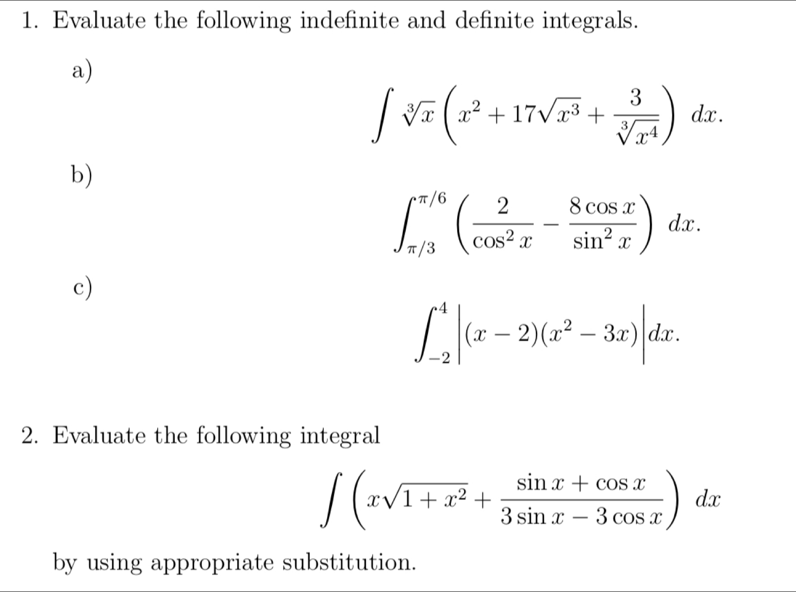 Evaluate the following indefinite and definite integrals. 
a)
∈t sqrt[3](x)(x^2+17sqrt(x^3)+ 3/sqrt[3](x^4) )dx. 
b)
∈t _(π /3)^(π /6)( 2/cos^2x - 8cos x/sin^2x )dx. 
c)
∈t _(-2)^4|(x-2)(x^2-3x)|dx. 
2. Evaluate the following integral
∈t (xsqrt(1+x^2)+ (sin x+cos x)/3sin x-3cos x )dx
by using appropriate substitution.