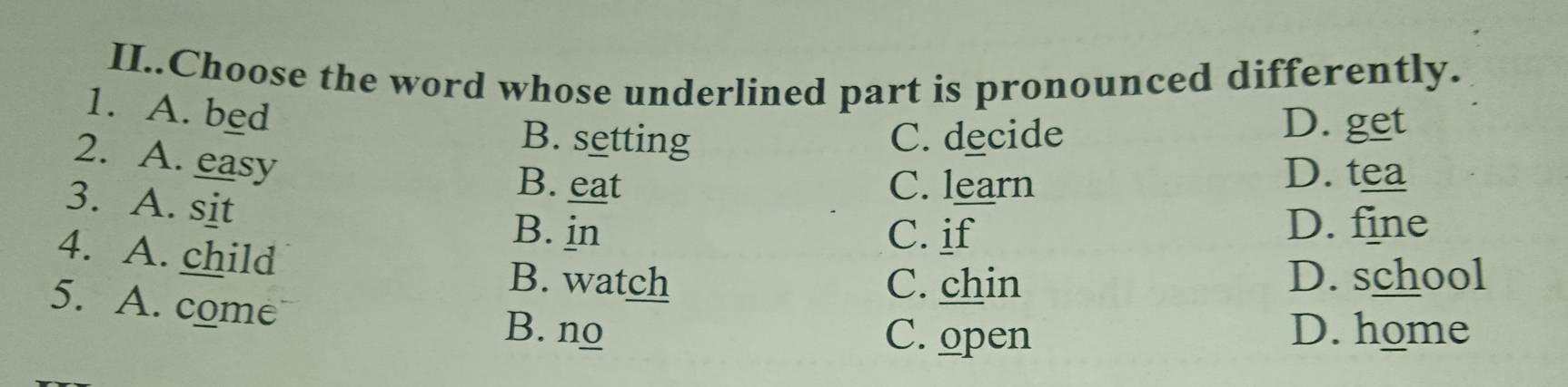 II..Choose the word whose underlined part is pronounced differently.
1. A. bed
B. setting C. decide
D. get
2. A. easy
B. eat C. learn
D. tea
3. A. sit
B. in C. if D. fine
4. A. child
B. watch C. chin D. school
5. A. come B. no
C. open D. home