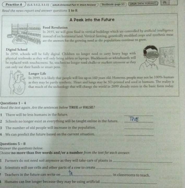 Practice A (LS. 3.1.2, 3.1.1) UASA-Oriented Part 4: Short Anxwer Textbook: page 53 
PL 
Read the news report and answer questions 1 to 8. 
A Peek into the Future 
Food Revolution 
In 2035, we will grow food in vertical buildings which are controlled by artificial intelligence 
instead of on horizontal land, Vertical farming, genetically modified crops and synthetic meat 
are the answers for the growing need as the populations continue to grow. 
Digital School 
In 2050, schools will be fully digital. Children no longer need to carry heavy bags with 
physical textbooks as they will only bring tablets or laptops. Blackboards or whiteboards wil 
be replaced with touchscreens. So, teachers no longer need chalks or markers anymore as they 
can only use their hands or smart pens. 
Longer Life 
In 2099, it is likely that people will live up to 160 years old. However, people may not be 100% human 
as they may be partly synthetic. Heart and lungs may be 3D -printed and used in humans. The reality is 
that much of the technology that will change the world in 2099 already exists in the basic form today. 
Questions 1 - 4 
Read the text again. Are the sentences below TRUE or FALSE? 
1 There will be less humans in the future. 
_ 
2 Schools no longer exist as everything will be taught online in the future._ 
3 The number of old people will increase in the population. 
_ 
4 We can predict the future based on the current situation. 
_ 
Questions 5 - 8 
Answer the questions below. 
Choose no more than five words and/or a number from the text for each answer. 
5 Farmers do not need soil anymore as they will take care of plants in_ 
5 Scientists will use cells and other parts of a cow to create_
7 Teachers in the future can write on_ in classrooms to teach. 
Humans can live longer because they may be using artificial_