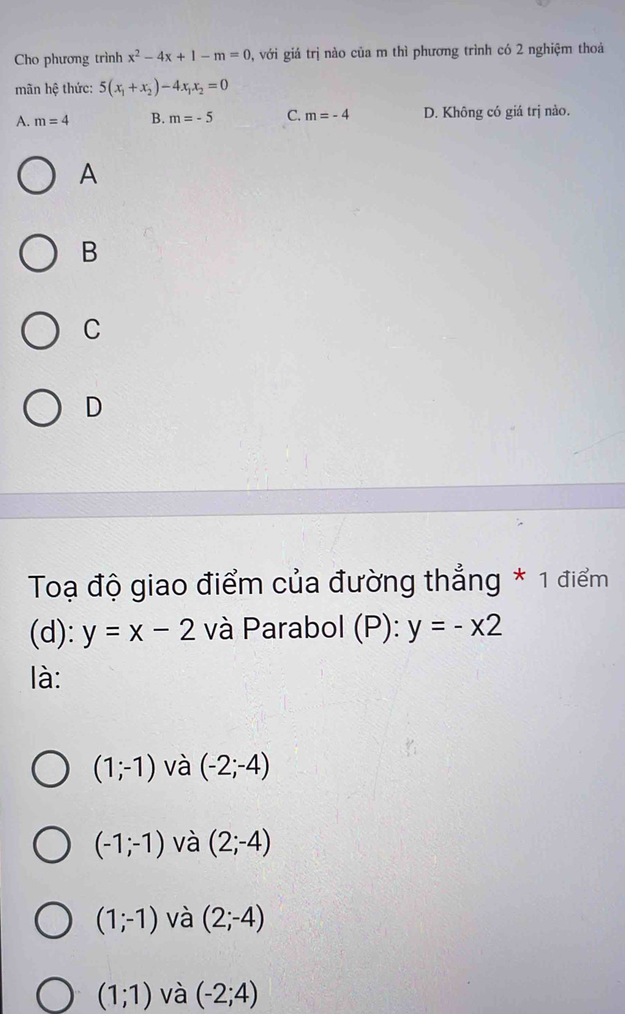 Cho phương trình x^2-4x+1-m=0 , với giá trị nào của m thì phương trình có 2 nghiệm thoả
mãn hệ thức: 5(x_1+x_2)-4x_1x_2=0
A. m=4 B. m=-5 C. m=-4 D. Không có giá trị nào.
A
B
C
D
Toạ độ giao điểm của đường thẳng * 1 điểm
(d): y=x-2 và Parabol (P): y=-x2
là:
(1;-1) và (-2;-4)
(-1;-1) và (2;-4)
(1;-1) và (2;-4)
(1;1) và (-2;4)