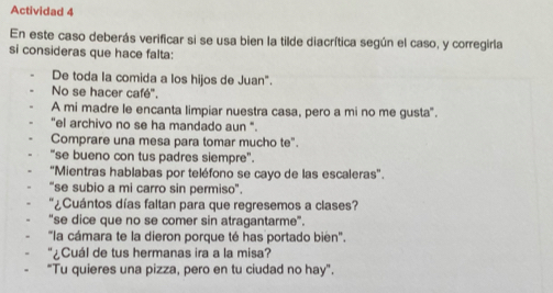 Actividad 4 
En este caso deberás verificar si se usa bien la tilde diacrítica según el caso, y corregirla 
si consideras que hace falta: 
De toda la comida a los hijos de Juan". 
No se hacer café". 
A mi madre le encanta limpiar nuestra casa, pero a mi no me gusta". 
"el archivo no se ha mandado aun ". 
Comprare una mesa para tomar mucho te". 
“se bueno con tus padres siempre". 
"Mientras hablabas por teléfono se cayo de las escaleras'. 
'se subio a mi carro sin permiso". 
¿Cuántos días faltan para que regresemos a clases? 
"se dice que no se comer sin atragantarme". 
"la cámara te la dieron porque té has portado bien". 
¿Cuál de tus hermanas ira a la misa? 
"Tu quieres una pizza, pero en tu ciudad no hay".