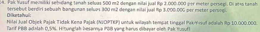 Pak Yusuf memiliki sebıdang tanah seluas 500 m2 dengan nilai jual Rp 2.000.000 per meter persegi. Di atas tanah 
tersebut berdiri sebuah bangunan seluas 300 m2 dengan nilai jual Rp 3.000.00G per meter persegi. 
Diketahui: 
Nilai Jual Objek Pajak Tidak Kena Pajak (NJOPTKP) untuk wilayah tempat tinggal PakYusuf adalah Rp 10.000.000. 
Tarif PBB adəlah 0,5%. Hitung!ah besarnya PBB yang harus dibayar oleh Pak Yusuf!