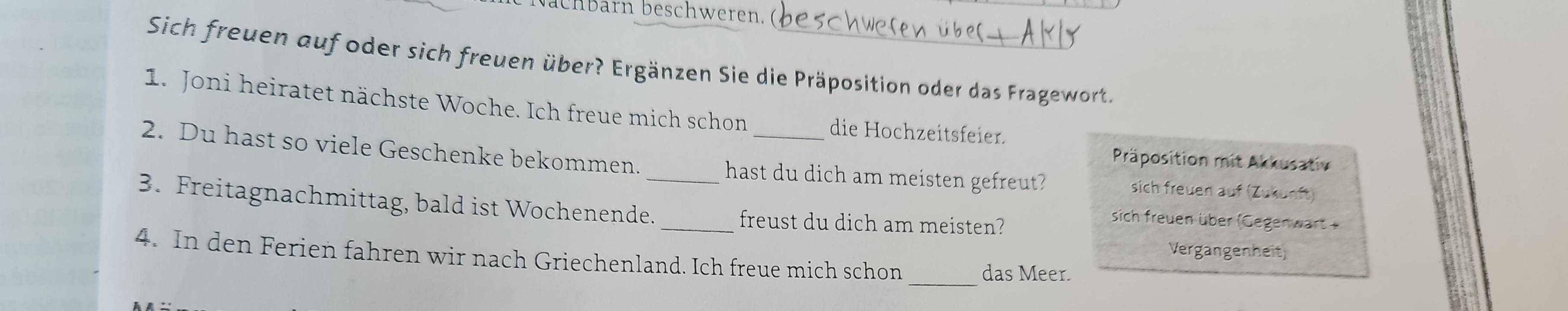 NachBärn beschweren. ( 
Sich freuen auf oder sich freuen über? Ergänzen Sie die Präposition oder das Fragewort. 
1. Joni heiratet nächste Woche. Ich freue mich schon die Hochzeitsfeier. 
Präposition mit Akkusativ 
2. Du hast so viele Geschenke bekommen. _hast du dich am meisten gefreut? sich freuen auf (Zukunft) 
3. Freitagnachmittag, bald ist Wochenende. _freust du dich am meisten? 
sich freuen über (Gegen wart 
Vergangenheit) 
_ 
4. In den Ferien fahren wir nach Griechenland. Ich freue mich schon das Meer.