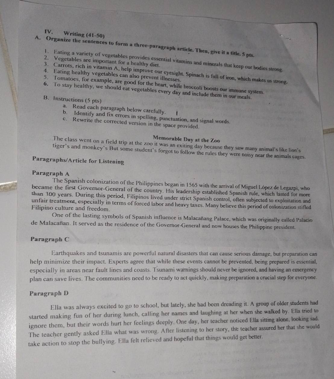 Writing (41-50)
A. Organize the sentences to form a three-paragraph article. Then, give it a title. 5 pts.
1. Eating a variety of vegetables provides essential vitamins and minerals that keep our bodies strong
2. Vegetables are important for a healthy diet.
3. Carrots, rich in vitamin A, help improve our eyesight. Spinach is full of iron, which makes us strong.
4. Eating healthy vegetables can also prevent illnesses.
5. Tomatoes, for example, are good for the heart, while broccoli boosts our immune system.
6. To stay healthy, we should eat vegetables every day and include them in our meals.
B. Instructions (5 pts)
a. Read each paragraph below carefully.
b. Identify and fix errors in spelling, punctuation, and signal words.
c. Rewrite the corrected version in the space provided.
Memorable Day at the Zoo
The class went on a field trip at the zoo it was an exiting day because they saw many animal's like lion's
tiger’s and monkey’s But some student’s forgot to follow the rules they were noisy near the animals cages.
Paragraphs/Article for Listening
Paragraph A
The Spanish colonization of the Philippines began in 1565 with the arrival of Miguel López de Legazpi, who
became the first Governor-General of the country. His leadership established Spanish rule, which lasted for more
than 300 years. During this period, Filipinos lived under strict Spanish control, often subjected to exploitation and
unfair treatment, especially in terms of forced labor and heavy taxes. Many believe this period of colonization stifled
Filipino culture and freedom.
One of the lasting symbols of Spanish influence is Malacañang Palace, which was originally called Palacio
de Malacañan. It served as the residence of the Governor-General and now houses the Philippine president.
Paragraph C
Earthquakes and tsunamis are powerful natural disasters that can cause serious damage, but preparation can
help minimize their impact. Experts agree that while these events cannot be prevented, being prepared is essential,
especially in areas near fault lines and coasts. Tsunami warnings should never be ignored, and having an emergency
plan can save lives. The communities need to be ready to act quickly, making preparation a crucial step for everyone.
Paragraph D
Ella was always excited to go to school, but lately, she had been dreading it. A group of older students had
started making fun of her during lunch, calling her names and laughing at her when she walked by. Ella tried to
ignore them, but their words hurt her feelings deeply. One day, her teacher noticed Ella sitting alone, looking sad.
The teacher gently asked Ella what was wrong. After listening to her story, the teacher assured her that she would
take action to stop the bullying. Ella felt relieved and hopeful that things would get better.