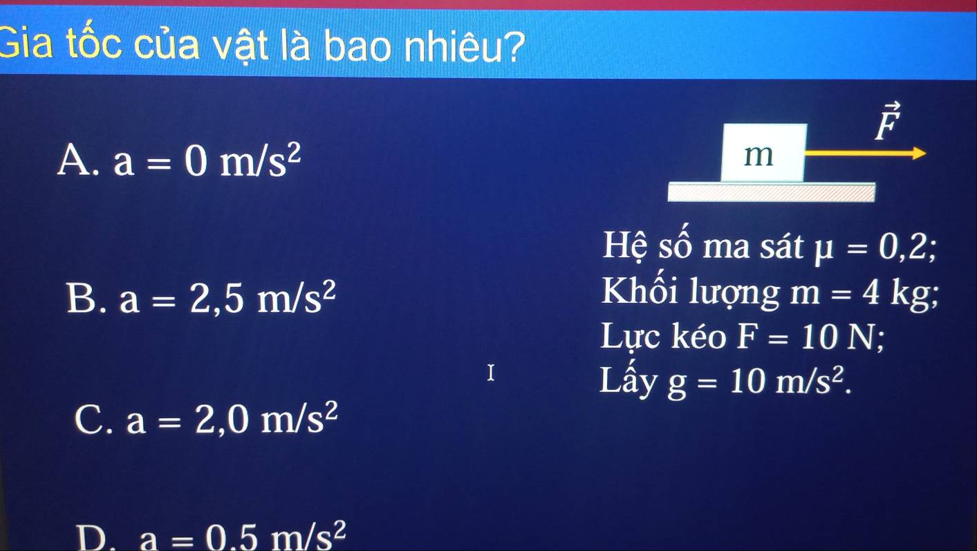 Gia tốc của vật là bao nhiêu?
vector F
A. a=0m/s^2
m
Hệ số ma sát mu =0,2;
B. a=2,5m/s^2 Khối lượng m=4kg
Lực kéo F=10N I
Lấy g=10m/s^2.
C. a=2,0m/s^2
D. a=0.5m/s^2