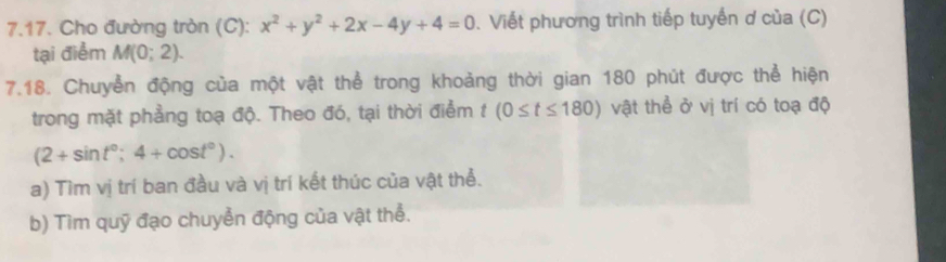 Cho đường tròn (C): x^2+y^2+2x-4y+4=0. Viết phương trình tiếp tuyến ơ của (C) 
tại điểm M(0;2). 
7.18. Chuyển động của một vật thể trong khoảng thời gian 180 phút được thể hiện 
trong mặt phẳng toạ độ. Theo đó, tại thời điểm t(0≤ t≤ 180) vật thể ở vị trí có toạ độ
(2+sin t°;4+cos t°). 
a) Tìm vị trí ban đầu và vị trí kết thúc của vật thể. 
b) Tìm quỹ đạo chuyển động của vật thể.