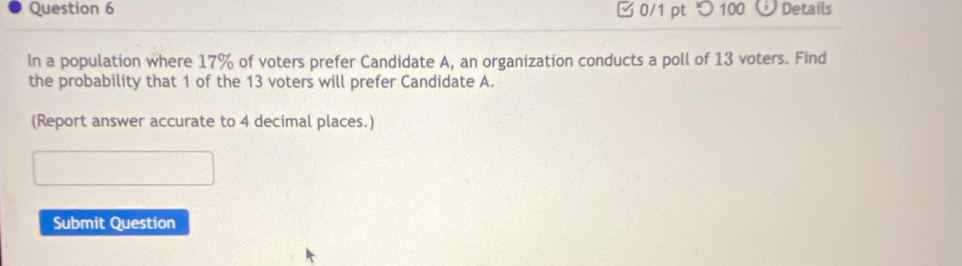 □ 0/1 pt つ100 Details 
In a population where 17% of voters prefer Candidate A, an organization conducts a poll of 13 voters. Find 
the probability that 1 of the 13 voters will prefer Candidate A. 
(Report answer accurate to 4 decimal places.) 
Submit Question