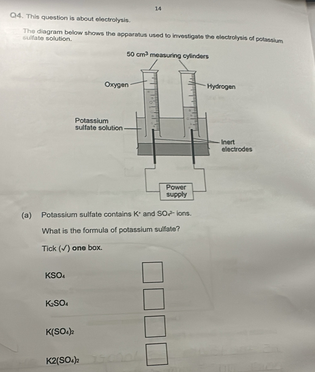 This question is about electrolysis.
The diagram below shows the apparatus used to investigate the electrolysis of potassium
sulfate solution.
(a) Potassium sulfate contains K* and SO_4^((2-) ions.
What is the formula of potassium sulfate?
Tick (√) one box.
KSO_4)
K_2SO_4
K(SO_4)_2
K2(SO_4)_2