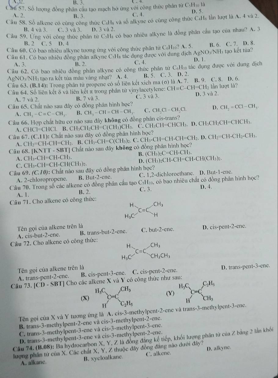 B. 3.
Câu 57. Số lượng đồng phân cầu tạo mạch hở ứng với công thức phân từ CsHĩo là
D. 5.
A. 2. B. 3. C. 4.
Câu 58. Số alkene có cùng công thức C₄Hs và số alkyne có cùng công thức C₄H₆ lần lượt là A. 4 và 2
B. 4 và 3. C. 3 và 3. D. 3 và 2.
Câu 59. Ứng với công thức phân tử CsHs có bao nhiêu alkyne là đồng phân cấu tạo của nhau? A. 3
B. 2 C. 5 D. 4
Câu 60. Có bao nhiêu alkyne tương ứng với công thức phân tử C₆H₁? A. 5. B. 6. C. 7. D. 8.
Câu 61. Có bao nhiều đồng phân alkyne CsHs tác dụng được với dùng dịch AgNO₃/NH₃ tạo kết tủa?
A. 3. B. 2. C. 4. D. 1.
Câu 62. Có bao nhiêu đồng phân alkyne có công thức phân tử C_6 *Hí tác dụng được với dung dịch
AgNO_3/NH_3 tạo ra kết tủa màu vàng nhạt? A. 4. B. 5. C. 3. D. 2.
Câu 63. (B.14) : Trong phân tử propene có số liên kết xich ma (σ) là A. 7. B. 9. C. 8. D. 6.
Câu 64. Số liên kết δ và liên kết π trong phân tử vinylacetylene: CHequiv C-CH=CH_2 lần lượt là?
A. 7 và 2. B. 7 và 3. C. 3 và 3. D. 3 và 2.
Câu 65. Chất nào sau đây có đồng phân hình học?
A. CH_3-Cequiv C-CH_3. B. CH_3-CH=CH-CH_3. C. CH_2Cl-CH_2Cl. D. CH_2=CCl-CH_3.
Câu 66. Hợp chất hữu cơ nào sau đây không có đồng phân cis-trans?
A. CHCI=CHCI. B CH_3CH_2CH=C(CH_3)CH_3. C.CH_3CH=CHCH_3.D.CH_3CH_2CH=CHCH_3.
Câu 67.(C.11) 0: Chất nào sau đây có đồng phân hình học? CH_3-CH=CH-CH=CH_2.D.CH_2=CH-CH_2-CH_3.
A. CH_2=CH-CH=CH_2. . B. CH_3-CH=C(CH_3)_2. (
Câu 68. [KNTT - SBT] Chất nào sau đây không có đồng phân hình học?
B. (CH_3)_2C=CH-CH_3.
A. CH_3-CH=CH-CH_3.
C. CH_3-CH=CH-CH(CH_3)_2.
D. (CH_3)_2CH-CH=CH-CH(CH_3)_2.
Câu 69.(C.10) : Chất nào sau đây có đồng phân hình học?
A. 2-chloropropene. B. 1 3ut-2-ene C. 1,2-dichloroethane. D. But-1-ene.
Câu 70. Trong số các alkene có đồng phân cấu tạo C_5H_10 5, có bao nhiêu chất có đồng phân hình học?
A. 1. B. 2. C. 3. D. 4.
Câu 71. Cho alkene có công thức:
beginarrayr H H_3Cendarray _H_2 HCH_3
Tên gọi của alkene trên là
A. cis-but-2-ene. B. trans-but-2-ene. C. but-2-ene. D. cis-pent-2-ene.
Câu 72. Cho alkene có công thức:
beginarrayr H H_3Cendarray C=C_CH_2CH_3
Tên gọi của alkene trên là
A. trans-pent-2-ene. B. cis-pent-3-ene. C. cis-pent-2-ene. D. trans-pent-3-ene.
Câu 73. [CD-SBT] * Cho các alkene X và Y có công thức như sau:
(X) ^H_3CC=C^(CH_3)
(Y) beginarrayr H_3C Hendarray C=C_CH_3^C_2H_5
H C_2H_5
Tên gọi của X và Y tương ứng là A. cis-3-methylpent-2-ene và trans-3-methylpent-3-ene.
B. trans-3-methylpent-2-ene và cis-3-methylpent-2-ene.
C. trans-3-methylpent-3-ene và cis-3-methylpent-3-ene.
D. trans-3-methylpent-3-ene và cis-3-methylpent-2-ene.
Câu  ' 4.(B.08) : Ba hydrocarbon X, Y, Z là đồng đẳng kế tiếp, khối lượng phân tử của Z bằng 2 lần khối
lượng phân tứ của X. Các chất X, Y, Z thuộc dãy đồng đẳng nào dưới đây?
A. alkane. B. xycloalkane. C. alkene. D. alkyne.