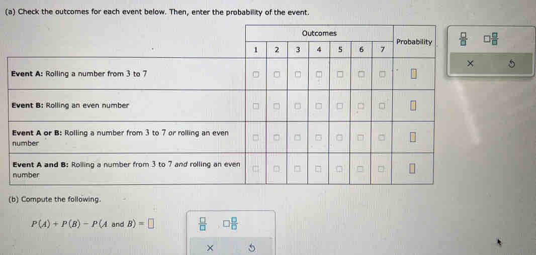 Check the outcomes for each event below. Then, enter the probability of the event.
□  □ /□  
5
(b) Compute the following.
P(A)+P(B)-P(AandB)=□  □ /□   □  □ /□  
×