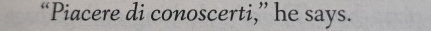 “Piacere di conoscerti,” he says.