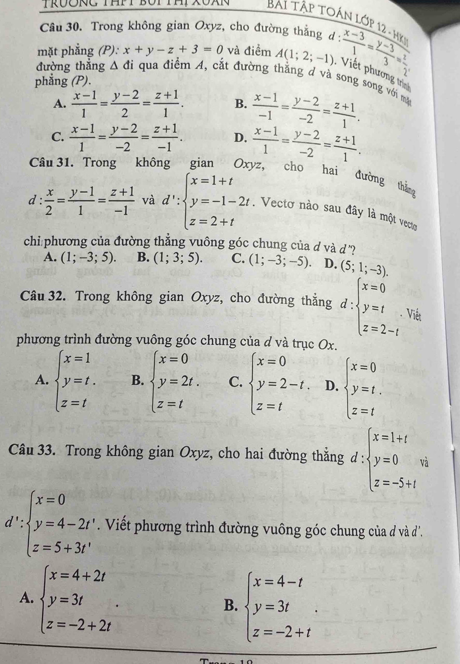 TRUÔNG THPT BUP THP XOXN  BAi Tập TOÁN Lớp 12 - HK
Câu 30. Trong không gian Oxyz, cho đường thẳng d :
: (x-3)/1 = (y-3)/3 = z/2 
mặt phẳng (P): x+y-z+3=0 và điểm A(1;2;-1) : Viết phương trìn
đường thắng △ d ỉ qua điểm A, cắt đường thắng d và song song với mặt
phẳng (P).
A.  (x-1)/1 = (y-2)/2 = (z+1)/1 . B.  (x-1)/-1 = (y-2)/-2 = (z+1)/1 .
C.  (x-1)/1 = (y-2)/-2 = (z+1)/-1 . D.  (x-1)/1 = (y-2)/-2 = (z+1)/1 .
Câu 31. Trong không gian Oxyz, cho hai đường thắng
d :  x/2 = (y-1)/1 = (z+1)/-1  và d':beginarrayl x=1+t y=-1-2t. z=2+tendarray.. Vecto nào sau đây là một vecto
chi phương của đường thắng vuông góc chung của d và d ?
A. (1;-3;5). B. (1;3;5). C. (1;-3;-5). D. (5;1;-3).
Câu 32. Trong không gian Oxyz, cho đường thắng d:beginarrayl x=0 y=t z=2-tendarray. Viết
phương trình đường vuông góc chung của d và trục Ox.
A. beginarrayl x=1 y=t. z=tendarray. B. beginarrayl x=0 y=2t. z=tendarray. C. beginarrayl x=0 y=2-t. z=tendarray. D. beginarrayl x=0 y=t. z=tendarray.
Câu 33. Trong không gian Oxyz, cho hai đường thẳng d:beginarrayl x=1+t y=0 z=-5+tendarray. v_0
d':beginarrayl x=0 y=4-2t', z=5+3t'endarray.. Viết phương trình đường vuông góc chung của đ và '.
A. beginarrayl x=4+2t y=3t z=-2+2tendarray. .
B. beginarrayl x=4-t y=3t z=-2+tendarray. .