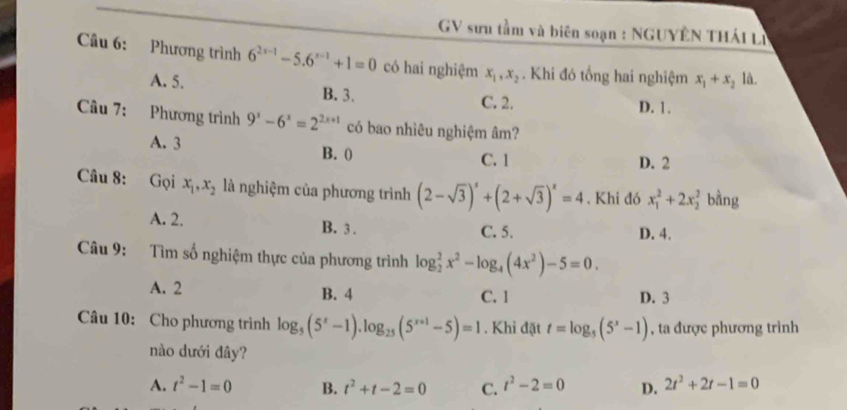 GV sưu tầm và biên soạn : NGUYÊN THÁI Lị
Câu 6: Phương trình 6^(2x-1)-5.6^(x-1)+1=0 có hai nghiệm x_1, x_2. Khi đó tổng hai nghiệm x_1+x_210 L
A. 5. B. 3.
C. 2. D. 1.
Câu 7: Phương trình 9^x-6^x=2^(2x+1) có bao nhiêu nghiệm âm?
A. 3 B. 0
C. 1 D. 2
Câu 8: Gọi x_1, x_2 là nghiệm của phương trình (2-sqrt(3))^x+(2+sqrt(3))^x=4 , Khi đó x_1^(2+2x_2^2 bàng
A. 2. B. 3. D. 4.
C. 5.
Câu 9: Tìm số nghiệm thực của phương trình log _2^2x^2)-log _4(4x^2)-5=0.
A. 2 B. 4 C. 1 D. 3
Câu 10: Cho phương trình log _5(5^x-1).log _25(5^(x+1)-5)=1. Khi đặt t=log _5(5^x-1) , ta được phương trình
nào dưới đây?
A. t^2-1=0 B. t^2+t-2=0 C. t^2-2=0 D. 2t^2+2t-1=0