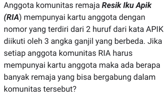 Anggota komunitas remaja Resik Iku Apik 
(RIA) mempunyai kartu anggota dengan 
nomor yang terdiri dari 2 huruf dari kata APIK 
diikuti oleh 3 angka ganjil yang berbeda. Jika 
setiap anggota komunitas RIA harus 
mempunyai kartu anggota maka ada berapa 
banyak remaja yang bisa bergabung dalam 
komunitas tersebut?