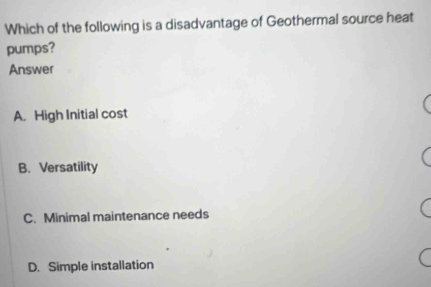 Which of the following is a disadvantage of Geothermal source heat
pumps?
Answer
A. High Initial cost
B. Versatility
C. Minimal maintenance needs
D. Simple installation