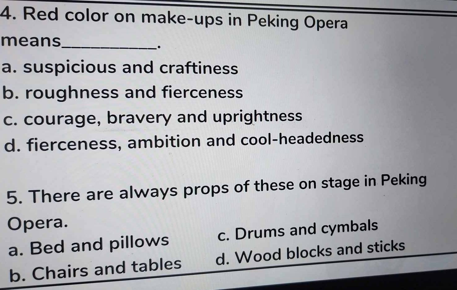 Red color on make-ups in Peking Opera
means_
a. suspicious and craftiness
b. roughness and fierceness
c. courage, bravery and uprightness
d. fierceness, ambition and cool-headedness
5. There are always props of these on stage in Peking
Opera.
a. Bed and pillows c. Drums and cymbals
b. Chairs and tables d. Wood blocks and sticks