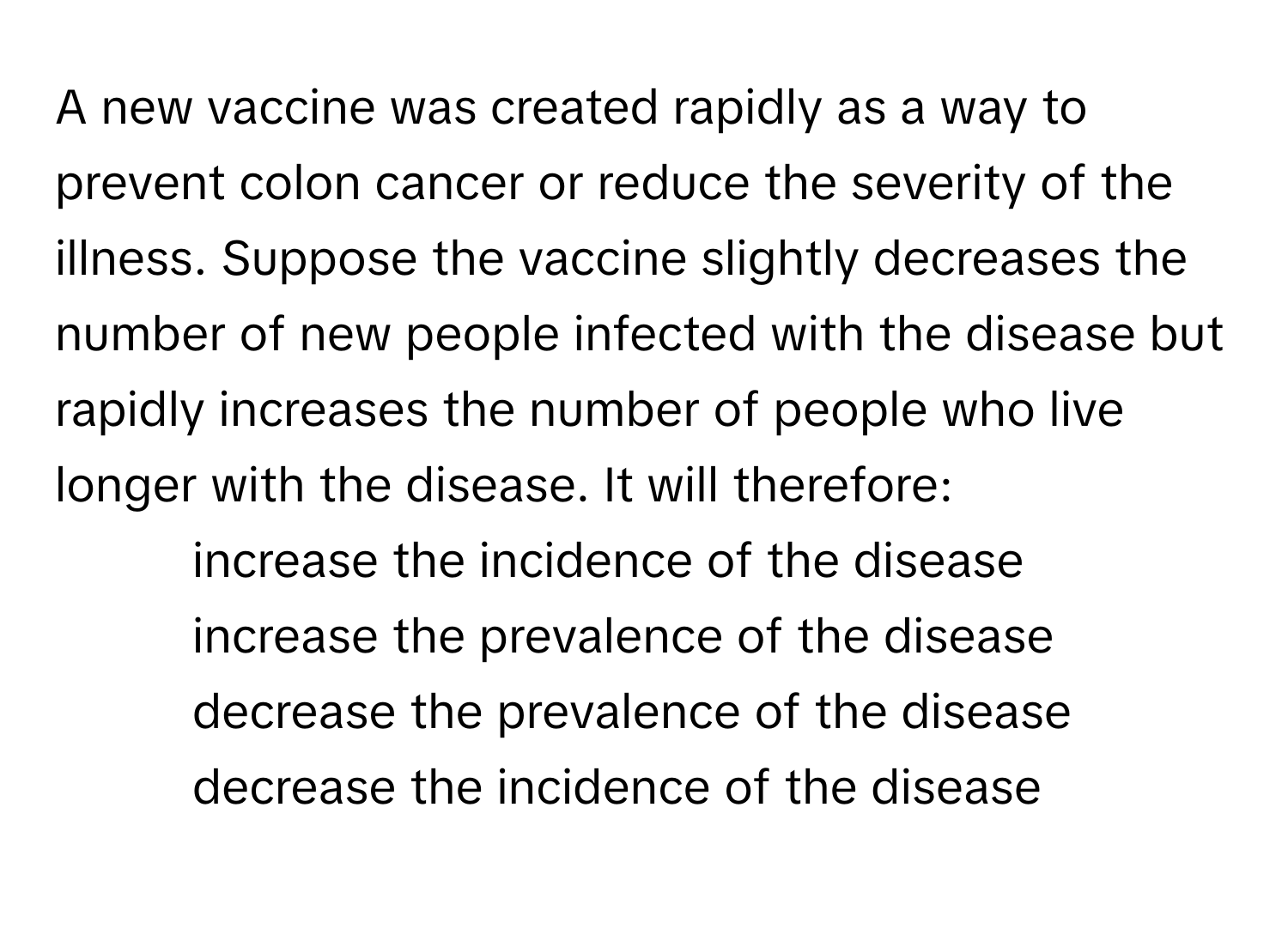 A new vaccine was created rapidly as a way to prevent colon cancer or reduce the severity of the illness. Suppose the vaccine slightly decreases the number of new people infected with the disease but rapidly increases the number of people who live longer with the disease. It will therefore:

1) increase the incidence of the disease 
2) increase the prevalence of the disease 
3) decrease the prevalence of the disease 
4) decrease the incidence of the disease