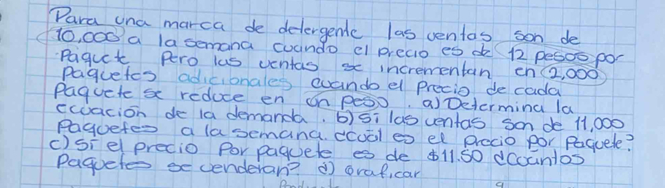 Para una marca de delergendc las ventas son de
Ho, 000 a lasemana cuando e preaio es d( 12 pesoo por 
Pagut Pero lus ventas x incrementan ohZ2, 000
paguetes adicionales cuando el precio de cada 
Paquete s reduce en on pes0. aDetermina la 
ecuacion de 1a demanda. b)5i las ventas Son de 11, 000
Paguetes a lasemana. ccual es el precio por Paquele? 
c)siel predio Por paquete es de b11. 50 dcountos 
Paguete se cenderan? ( oraficar