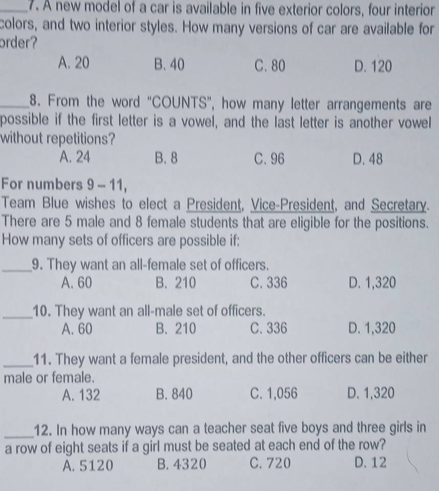 A new model of a car is available in five exterior colors, four interior
colors, and two interior styles. How many versions of car are available for
order?
A. 20 B. 40 C. 80 D. 120
_8. From the word “COUNTS”, how many letter arrangements are
possible if the first letter is a vowel, and the last letter is another vowel
without repetitions?
A. 24 B. 8 C. 96 D. 48
For numbers 9 - 11,
Team Blue wishes to elect a President, Vice-President, and Secretary.
There are 5 male and 8 female students that are eligible for the positions.
How many sets of officers are possible if:
_9. They want an all-female set of officers.
A. 60 B. 210 C. 336 D. 1,320
_10. They want an all-male set of officers.
A. 60 B. 210 C. 336 D. 1,320
_11. They want a female president, and the other officers can be either
male or female.
A. 132 B. 840 C. 1,056 D. 1,320
_12. In how many ways can a teacher seat five boys and three girls in
a row of eight seats if a girl must be seated at each end of the row?
A. 5120 B. 4320 C. 720 D. 12