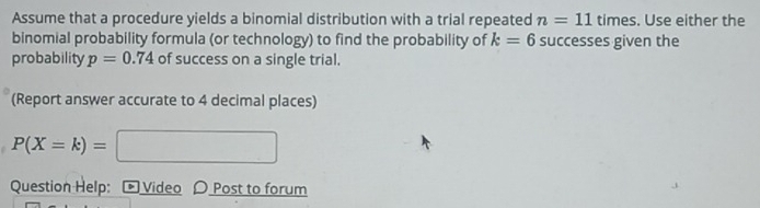 Assume that a procedure yields a binomial distribution with a trial repeated n=11 times. Use either the 
binomial probability formula (or technology) to find the probability of k=6 successes given the 
probability p=0.74 of success on a single trial. 
(Report answer accurate to 4 decimal places)
P(X=k)=
Question Help: Video 〇 Post to forum