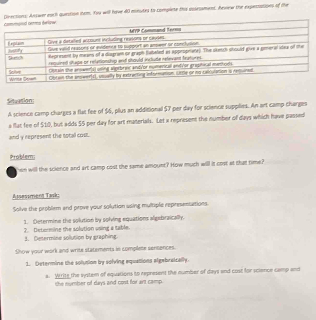 Directions: Answer each question item. You will have 40 minutes to complete this assessment. Review the expectations of the 
Situation: 
A science camp charges a flat fee of $6, plus an additional $7 per day for science supplies. An art camp charges 
a flat fee of $10, but adds $5 per day for art materials. Let x represent the number of days which have passed 
and y represent the total cost. 
Problem; 
hen will the science and art camp cost the same amount? How much will it cost at that time? 
Assessment Task; 
Solve the problem and prove your solution using multiple representations. 
1. Determine the solution by solving equations algebraically. 
2. Determine the solution using a table. 
3. Determine solution by graphing. 
Show your work and write statements in complete sentences. 
1. Determine the solution by solving equations algebraically. 
a. Write the system of equations to represent the number of days and cost for science camp and 
the number of days and cost for art camp.