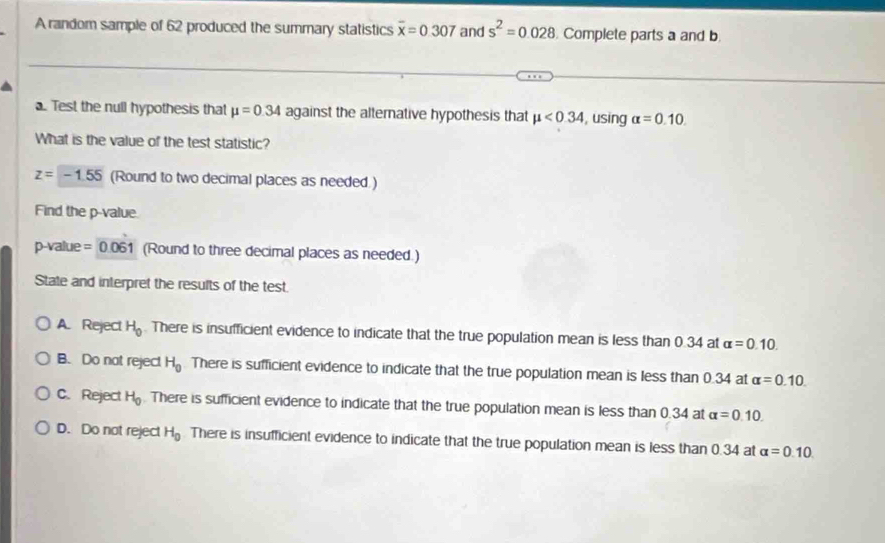 A random sample of 62 produced the summary statistics overline x=0.307 and s^2=0.028 Complete parts a and b
a. Test the null hypothesis that mu =0.34 against the altemative hypothesis that mu <0.34 , using alpha =0.10. 
What is the value of the test statistic?
z=-1.55 (Round to two decimal places as needed.)
Find the p -value
p-value = 0.061 (Round to three decimal places as needed.)
State and interpret the results of the test.
A. Reject H_0. There is insufficient evidence to indicate that the true population mean is less than 0.34 at alpha =0.10.
B. Do not reject H_0 There is sufficient evidence to indicate that the true population mean is less than 0.34 at alpha =0.10.
C. Reject H_0. There is sufficient evidence to indicate that the true population mean is less than 0.34 at alpha =0.10.
D. Do not reject H_0 There is insufficient evidence to indicate that the true population mean is less than 0.34 at alpha =0.10