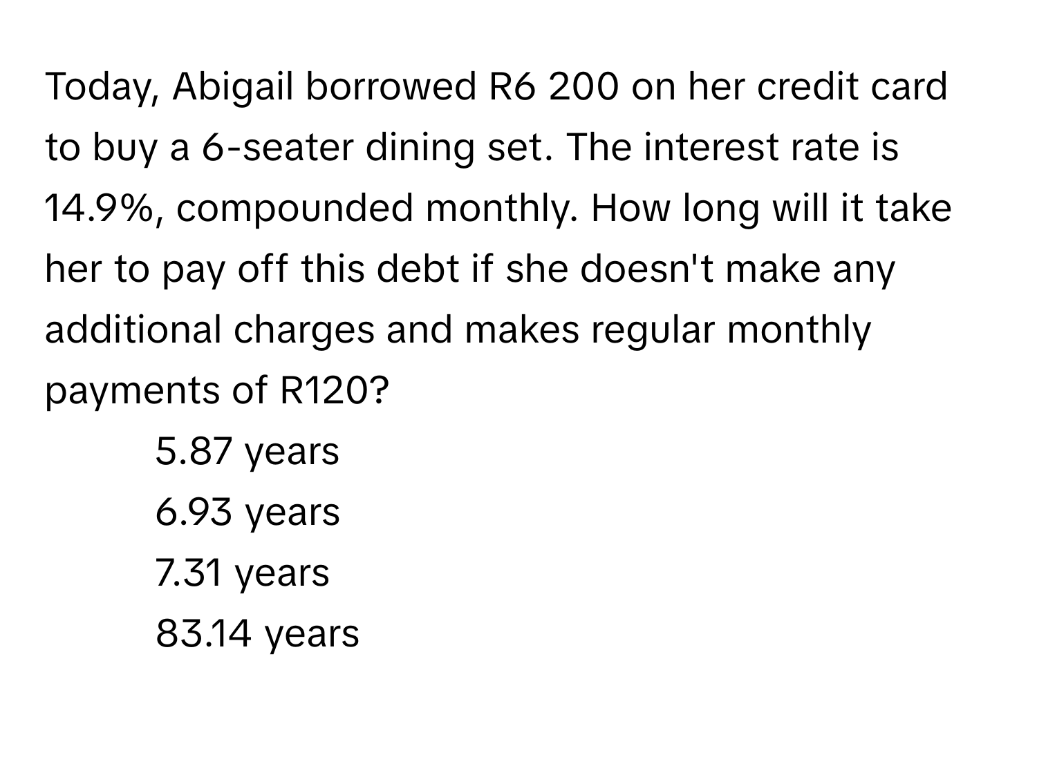 Today, Abigail borrowed R6 200 on her credit card to buy a 6-seater dining set. The interest rate is 14.9%, compounded monthly. How long will it take her to pay off this debt if she doesn't make any additional charges and makes regular monthly payments of R120? 
1. 5.87 years
2. 6.93 years
3. 7.31 years
4. 83.14 years