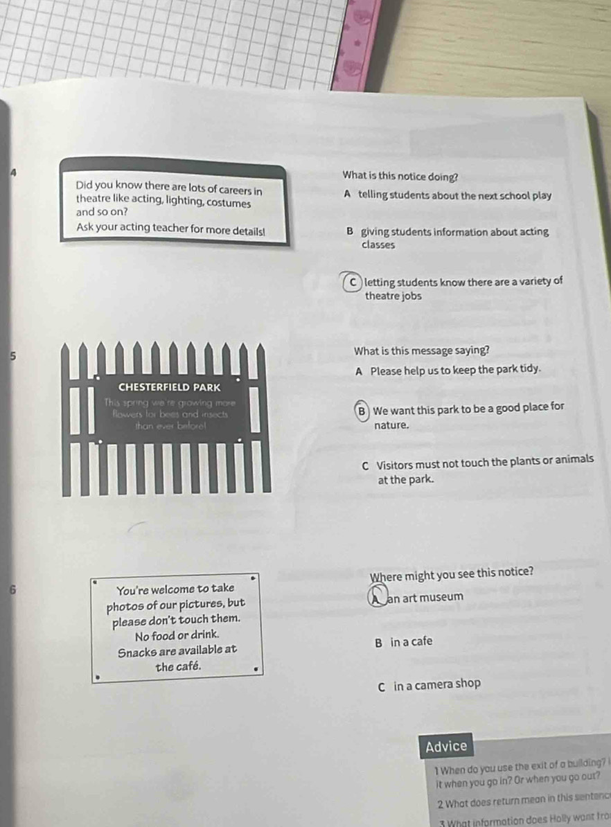 What is this notice doing?
Did you know there are lots of careers in A telling students about the next school play
theatre like acting, lighting, costumes
and so on?
Ask your acting teacher for more details! B giving students information about acting
classes
C ) letting students know there are a variety of
theatre jobs
5
What is this message saying?
A Please help us to keep the park tidy.
CHESTERFIELD PARK
This sprn we owing m o 
flowers as and insects B We want this park to be a good place for
nature.
C Visitors must not touch the plants or animals
at the park.
6 You're welcome to take Where might you see this notice?
photos of our pictures, but A an art museum
please don't touch them.
No food or drink.
Snacks are available at B in a cafe
the café.
C in a camera shop
Advice
1 When do you use the exit of a building? 
it when you go in? Or when you go out?
2 What does return mean in this sentenc
3 What information does Holly want fro