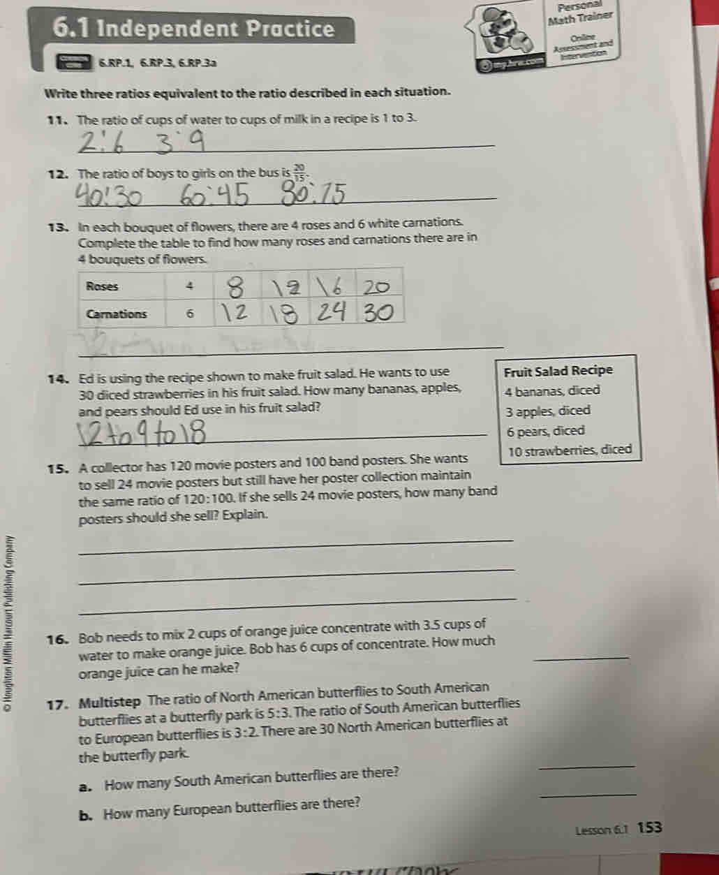 Math Trainer Personal
6.1 Independent Practice
Assessment and Oniline
6.RP. 1, 6.RP.3, 6.RP.3a
Ongbracom neto
Write three ratios equivalent to the ratio described in each situation.
11. The ratio of cups of water to cups of milk in a recipe is 1 to 3.
_
12. The ratio of boys to girls on the bus is  20/15 . 
_
13. In each bouquet of flowers, there are 4 roses and 6 white carnations.
Complete the table to find how many roses and carnations there are in
4 bouquets of flowers.
_
14. Ed is using the recipe shown to make fruit salad. He wants to use Fruit Salad Recipe
30 diced strawberries in his fruit salad. How many bananas, apples, 4 bananas, diced
and pears should Ed use in his fruit salad?
3 apples, diced
_ 6 pears, diced
15. A collector has 120 movie posters and 100 band posters. She wants 10 strawberries, diced
to sell 24 movie posters but still have her poster collection maintain
the same ratio of 120:100. If she sells 24 movie posters, how many band
posters should she sell? Explain.
_
_
_
16. Bob needs to mix 2 cups of orange juice concentrate with 3.5 cups of
water to make orange juice. Bob has 6 cups of concentrate. How much_
orange juice can he make?
17. Multistep The ratio of North American butterflies to South American
butterflies at a butterfly park is 5:3. The ratio of South American butterflies
to European butterflies is 3:2 There are 30 North American butterflies at
the butterfly park.
a. How many South American butterflies are there?
_
b. How many European butterflies are there?
_
Lesson 6.1 153