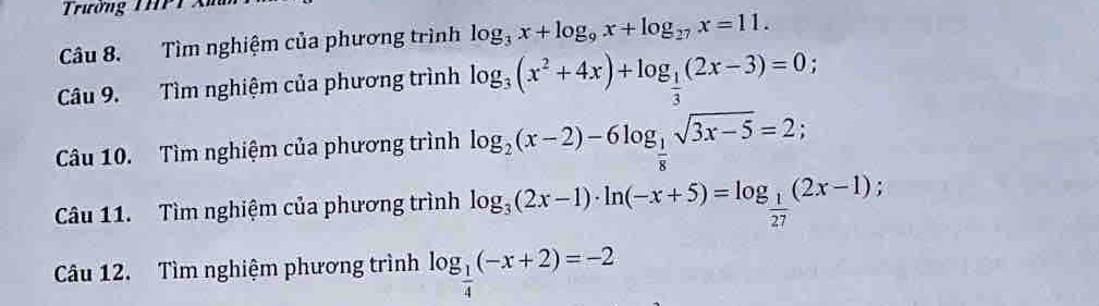 Trường THPT 
Câu 8. Tìm nghiệm của phương trình log _3x+log _9x+log _27x=11. 
Câu 9. Tìm nghiệm của phương trình log _3(x^2+4x)+log _ 1/3 (2x-3)=0; 
Câu 10. Tìm nghiệm của phương trình log _2(x-2)-6log _ 1/8 sqrt(3x-5)=2; 
Câu 11. Tìm nghiệm của phương trình log _3(2x-1)· ln (-x+5)=log _ 1/27 (2x-1); 
Câu 12. Tìm nghiệm phương trình log _ 1/4 (-x+2)=-2