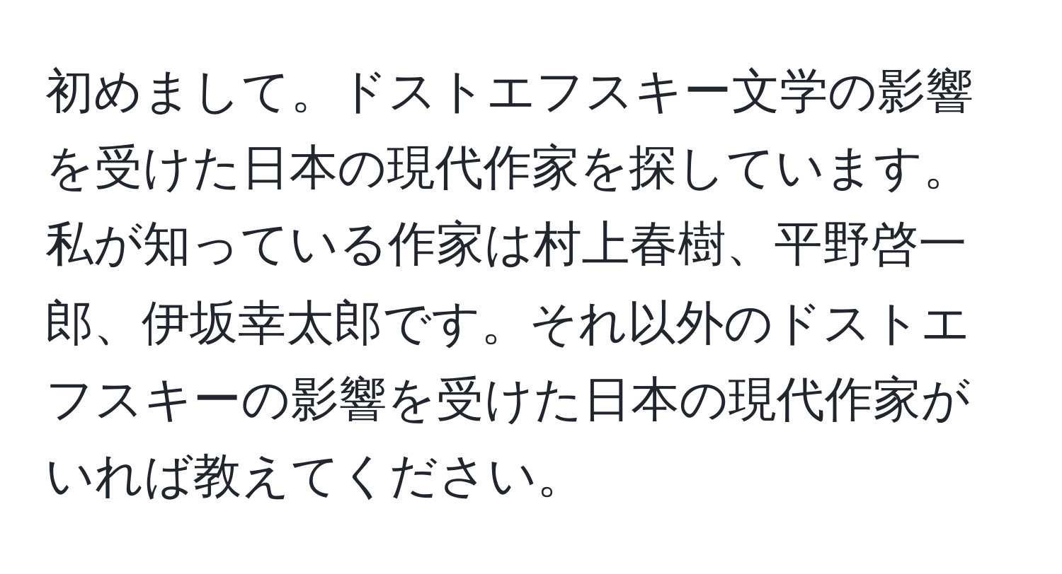 初めまして。ドストエフスキー文学の影響を受けた日本の現代作家を探しています。私が知っている作家は村上春樹、平野啓一郎、伊坂幸太郎です。それ以外のドストエフスキーの影響を受けた日本の現代作家がいれば教えてください。